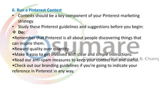 6. Run a Pinterest Contest
• Contests should be a key component of your Pinterest marketing
strategy.
• Study these Pinter...