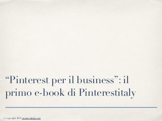 © copyright 2014 pinterestitaly.com
“Pinterest per il business”: il
primo e-book di Pinterestitaly
 