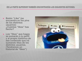 EN LA PARTE SUPERIOR TAMBIÉN ENCONTRARÁS LOS SIGUIENTES BOTONES:




   Botón “Like” (se
    encuentra en los pins
    de los distintos
    usuarios)
    ¿Cuántos “likes” has
    hecho?

   Los “likes” que hagas
    se sumarán a tu perfil
    y al propio histórico de
    ese contenido que irá
    sumando likes de los
    distintos usuarios.
    (Tendremos un
    historial de “likes”)
 