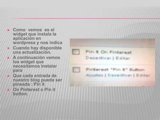    Como vemos es el
    widget que instala la
    aplicación en
    wordpress y nos indica
   Cuando hay disponible
    una actualización.
   A continuación vemos
    los widget que
    necesitamos instalar
    para
   Que cada entrada de
    nuestro blog pueda ser
    pineada : Pin it
   On Pinterest o Pin it
    button.
 