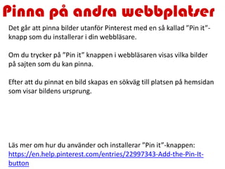 Pinna på andra webbplatser
Det går att pinna bilder utanför Pinterest med en så kallad ”Pin it”-
knapp som du installerar i din webbläsare.
Om du trycker på ”Pin it” knappen i webbläsaren visas vilka bilder
på sajten som du kan pinna.
Efter att du pinnat en bild skapas en sökväg till platsen på hemsidan
som visar bildens ursprung.
Läs mer om hur du använder och installerar ”Pin it”-knappen:
https://en.help.pinterest.com/entries/22997343-Add-the-Pin-It-
button
 