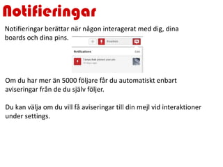 Notifieringar
Om du har mer än 5000 följare får du automatiskt enbart
aviseringar från de du själv följer.
Du kan välja om du vill få aviseringar till din mejl vid interaktioner
under settings.
Notifieringar berättar när någon interagerat med dig, dina
boards och dina pins.
 