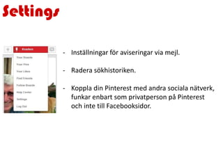 Settings
- Inställningar för aviseringar via mejl.
- Radera sökhistoriken.
- Koppla din Pinterest med andra sociala nätverk,
funkar enbart som privatperson på Pinterest
och inte till Facebooksidor.
 