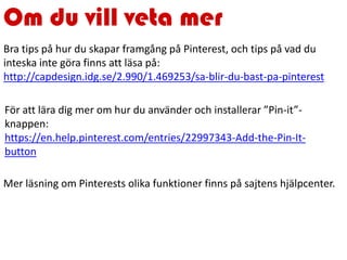 Om du vill veta mer
För att lära dig mer om hur du använder och installerar ”Pin-it”-
knappen:
https://en.help.pinterest.com/entries/22997343-Add-the-Pin-It-
button
Bra tips på hur du skapar framgång på Pinterest, och tips på vad du
inteska inte göra finns att läsa på:
http://capdesign.idg.se/2.990/1.469253/sa-blir-du-bast-pa-pinterest
Mer läsning om Pinterests olika funktioner finns på sajtens hjälpcenter.
 