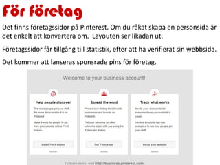För företag
Det finns företagssidor på Pinterest. Om du råkat skapa en personsida är
det enkelt att konvertera om. Layouten ser likadan ut.
Företagssidor får tillgång till statistik, efter att ha verifierat sin webbsida.
Det kommer att lanseras sponsrade pins för företag.
 