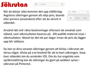 Sökrutan
När du börjar söka kommer det upp sökförslag.
Avgränsa sökningen genom att välja pins, boards
eller pinners (användare) efter att du skrivit in
sökordet.
Använd rätt ord i dina beskrivningar eftersom de används som
sökord, som sökresultaten baseras på. Allt publikt material visas i
sökresultaten. Ibland tar det ett par dagar innan de pins du lägger
upp blir sökbara.
Du kan se dina senaste sökningar genom att klicka i sökrutan att
skriva något. Klicka på x:et bredvid för att ta bort sökningen. Svep
över sökordet om du använder iOS. Om du har engelska som
språkinställning kan de sökningar du gjort på webben synas i
sökrutan på Pinterest.
 