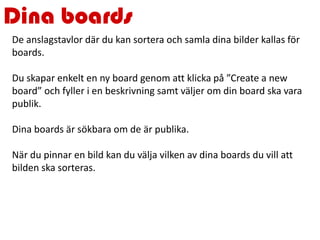 Dina boards
De anslagstavlor där du kan sortera och samla dina bilder kallas för
boards.
Du skapar enkelt en ny board genom att klicka på ”Create a new
board” och fyller i en beskrivning samt väljer om din board ska vara
publik.
Dina boards är sökbara om de är publika.
När du pinnar en bild kan du välja vilken av dina boards du vill att
bilden ska sorteras.
 