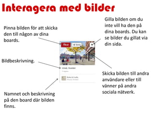 Interagera med bilder
Pinna bilden för att skicka
den till någon av dina
boards.
Gilla bilden om du
inte vill ha den på
dina boards. Du kan
se bilder du gillat via
din sida.
Bildbeskrivning.
Skicka bilden till andra
användare eller till
vänner på andra
sociala nätverk.Namnet och beskrivning
på den board där bilden
finns.
 
