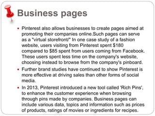 Business pages 
 Pinterest also allows businesses to create pages aimed at 
promoting their companies online.Such pages can serve 
as a "virtual storefront/" In one case study of a fashion 
website, users visiting from Pinterest spent $180 
compared to $85 spent from users coming from Facebook. 
These users spent less time on the company's website, 
choosing instead to browse from the company's pinboard. 
 Further brand studies have continued to show Pinterest is 
more effective at driving sales than other forms of social 
media. 
 In 2013, Pinterest introduced a new tool called 'Rich Pins', 
to enhance the customer experience when browsing 
through pins made by companies. Business pages can 
include various data, topics and information such as prices 
of products, ratings of movies or ingredients for recipes. 
 