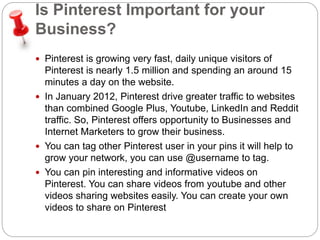 Is Pinterest Important for your 
Business? 
 Pinterest is growing very fast, daily unique visitors of 
Pinterest is nearly 1.5 million and spending an around 15 
minutes a day on the website. 
 In January 2012, Pinterest drive greater traffic to websites 
than combined Google Plus, Youtube, LinkedIn and Reddit 
traffic. So, Pinterest offers opportunity to Businesses and 
Internet Marketers to grow their business. 
 You can tag other Pinterest user in your pins it will help to 
grow your network, you can use @username to tag. 
 You can pin interesting and informative videos on 
Pinterest. You can share videos from youtube and other 
videos sharing websites easily. You can create your own 
videos to share on Pinterest 
 