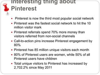 Interesting thing about 
Pinterest 
 Pinterest is now the third most popular social network 
 Pinterest was the fastest social network to hit the 10 
million visitor mark 
 Pinterest referrals spend 70% more money than 
visitors referred from non-social channels 
 Call-to-action pins increase Pinterest engagement by 
80% 
 Pinterest has 85 million unique visitors each month 
 80% of Pinterest users are women, while 50% of all 
Pinterest users have children 
 Total unique visitors to Pinterest has increased by 
2,702.2% since May 2011 
 