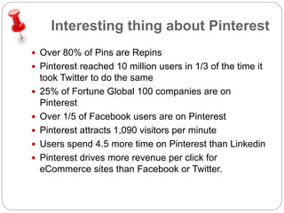 Interesting thing about Pinterest 
 Over 80% of Pins are Repins 
 Pinterest reached 10 million users in 1/3 of the time it 
took Twitter to do the same 
 25% of Fortune Global 100 companies are on 
Pinterest 
 Over 1/5 of Facebook users are on Pinterest 
 Pinterest attracts 1,090 visitors per minute 
 Users spend 4.5 more time on Pinterest than Linkedin 
 Pinterest drives more revenue per click for 
eCommerce sites than Facebook or Twitter. 
 