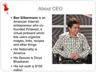About CEO 
 Ben Silbermann is an 
American Internet 
entrepreneur who co-founded 
Pinterest, a 
virtual pinboard which 
lets users organize 
images, links, recipes 
and other things. 
 His Nationality is 
America. 
 His Spouse is Divya 
Bhaskaran. 
 His net woth is $100 
million 
 