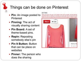 Things can be done on Pinterest 
 Pin: An image posted to 
Pinterest 
 Pinning: The act of 
visually sharing content 
 Pin Board: A set of 
theme-based pins. 
 Repin: Reposting 
somebody else’s pin 
 Pin It Button: Button 
that can be place on 
websites 
 Pinner: The person who 
does the sharing 
 