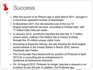 Success 
 After the launch of an iPhone app in early March 2011, brought in 
a more than expected number of downloads. 
 In December 2011, the site became one of the top 10 
largest social network services, according to Hitwise data, with 
11 million total visits per week. 
 In January 2012, comScore reported the site had 11.7 million 
unique users, making it the fastest site in history to break 
through the 10 million unique visitor mark. 
 According to Experian Hitwise, the site became the third largest 
social network in the United States in March 2012, behind 
Facebook and Twitter. 
 The Co-founder Paul Sciarra left his position at Pinterest in April 
2012 for a consulting job as entrepreneur in 
residence at Andreessen Horowitz. 
 On 10 August 2012, Pinterest no longer required a request or an 
invitation to join the site. In addition, the Pinterest app 
for Android and iPad was also launched on August 14, 2012. 
 