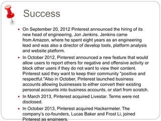 Success 
 On September 20, 2012 Pinterest announced the hiring of its 
new head of engineering, Jon Jenkins. Jenkins came 
from Amazon, where he spent eight years as an engineering 
lead and was also a director of develop tools, platform analysis 
and website platform. 
 In October 2012, Pinterest announced a new feature that would 
allow users to report others for negative and offensive activity or 
block other users if they do not want to view their content. 
Pinterest said they want to keep their community "positive and 
respectful."Also in October, Pinterest launched business 
accounts allowing businesses to either convert their existing 
personal accounts into business accounts, or start from scratch. 
 In March 2013, Pinterest acquired Livestar. Terms were not 
disclosed. 
 In October 2013, Pinterest acquired Hackermeter. The 
company’s co-founders, Lucas Baker and Frost Li, joined 
Pinterest as engineers. 
 