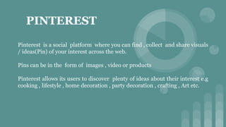 PINTEREST
Pinterest is a social platform where you can find , collect and share visuals
/ ideas(Pin) of your interest across the web.
Pins can be in the form of images , video or products
Pinterest allows its users to discover plenty of ideas about their interest e.g
cooking , lifestyle , home decoration , party decoration , crafting , Art etc.
 