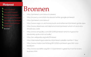 Bronnen
          •   http://pinterest.com/about/careers/
          •   http://rcourcy.com/stats-facebook-twitter-google-pinterest/
          •   http://pinterest.com/about/
          •   http://www.saga.co.uk/money/work-and-retirement/pinterest-guide.aspx
          •   http://www.slideshare.net/ralphsmcintosh/pinterest-what-is-it-and-why-
Bronnen       should-you-care
          •   http://www.amypalko.com/2012/09/pinterest-what-is-it-good-for-
              absolutely-quite-a-lot-actually/
          •   http://en.wikipedia.org/wiki/Pinterest
          •   http://demarketingacademie.nl/pinterest-zakelijk-inzetten-7-tips/
          •   http://www.marlon.be/nl/blog/2012/02/is-pinterest-geschikt-voor-
              bedrijven
          •   http://www.socialfish.org/2011/12/pinterest-is-great-but-not-for-every-
              business.html
 