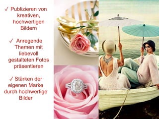 ✓ Publizieren von
kreativen,
hochwertigen
Bildern
✓ Anregende
Themen mit
liebevoll
gestalteten Fotos
präsentieren
✓ Stärken der
eigenen Marke
durch hochwertige
Bilder
 