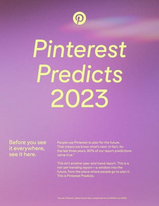 Pinterest 
Predicts

2023
People use Pinterest to plan for the future.  
That means we know what’s next. In fact, for  
the last three years, 80% of our report predictions
came true.1  
This isn't another year-end trend report. This is a
not-yet-trending report—a window into the
future, from the place where people go to plan it.
This is Pinterest Predicts.
Before you see
it everywhere,
see it here.
1 Source: Pinterest, global search data, analysis period Jul 2018 to Jun 2022.
 