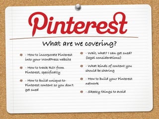 What are we covering?
- How to incorporate Pinterest   - Wait, what? I can get sued?
into your WordPress website      (legal considerations)

- How to track ROI from          - What kinds of content you
Pinterest, specifically          should be sharing

- How to build unique-to-        - How to build your Pinterest
Pinterest content so you don't   network
get sued                         - Skeezy things to avoid
 