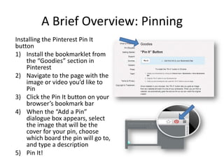 A Brief Overview: Pinning
Installing the Pinterest Pin It
button
1) Install the bookmarklet from
the “Goodies” section in
Pinterest
2) Navigate to the page with the
image or video you’d like to
Pin
3) Click the Pin It button on your
browser’s bookmark bar
4) When the “Add a Pin”
dialogue box appears, select
the image that will be the
cover for your pin, choose
which board the pin will go to,
and type a description
5) Pin It!
 