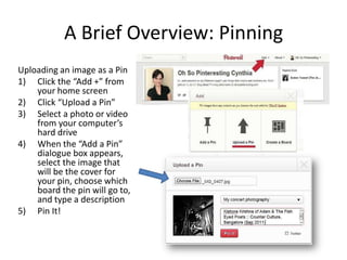 A Brief Overview: Pinning
Uploading an image as a Pin
1) Click the “Add +” from
your home screen
2) Click “Upload a Pin”
3) Select a photo or video
from your computer’s
hard drive
4) When the “Add a Pin”
dialogue box appears,
select the image that
will be the cover for
your pin, choose which
board the pin will go to,
and type a description
5) Pin It!
 
