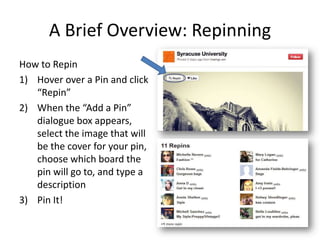 A Brief Overview: Repinning
How to Repin
1) Hover over a Pin and click
“Repin”
2) When the “Add a Pin”
dialogue box appears,
select the image that will
be the cover for your pin,
choose which board the
pin will go to, and type a
description
3) Pin It!
 