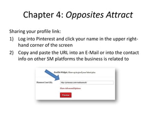 Chapter 4: Opposites Attract
Sharing your profile link:
1) Log into Pinterest and click your name in the upper right-
hand corner of the screen
2) Copy and paste the URL into an E-Mail or into the contact
info on other SM platforms the business is related to
 