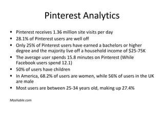 Pinterest Analytics
 Pinterest receives 1.36 million site visits per day
 28.1% of Pinterest users are well off
 Only 25% of Pinterest users have earned a bachelors or higher
degree and the majority live off a household income of $25-75K
 The average user spends 15.8 minutes on Pinterest (While
Facebook users spend 12.1)
 50% of users have children
 In America, 68.2% of users are women, while 56% of users in the UK
are male
 Most users are between 25-34 years old, making up 27.4%
Mashable.com
 
