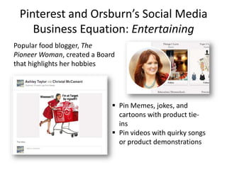 Pinterest and Orsburn’s Social Media
Business Equation: Entertaining
Popular food blogger, The
Pioneer Woman, created a Board
that highlights her hobbies
 Pin Memes, jokes, and
cartoons with product tie-
ins
 Pin videos with quirky songs
or product demonstrations
 