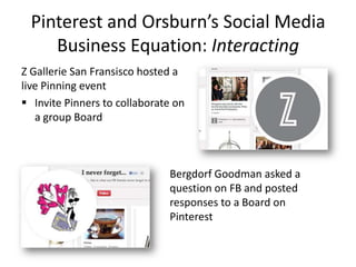 Pinterest and Orsburn’s Social Media
Business Equation: Interacting
Z Gallerie San Fransisco hosted a
live Pinning event
 Invite Pinners to collaborate on
a group Board
Bergdorf Goodman asked a
question on FB and posted
responses to a Board on
Pinterest
 