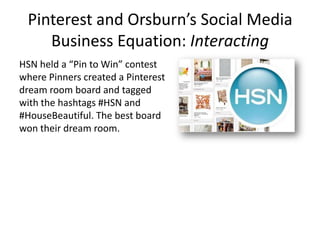 Pinterest and Orsburn’s Social Media
Business Equation: Interacting
HSN held a “Pin to Win” contest
where Pinners created a Pinterest
dream room board and tagged
with the hashtags #HSN and
#HouseBeautiful. The best board
won their dream room.
 