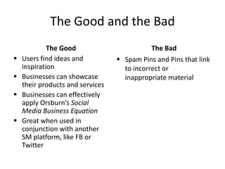 The Good and the Bad
The Good
 Users find ideas and
inspiration
 Businesses can showcase
their products and services
 Businesses can effectively
apply Orsburn’s Social
Media Business Equation
 Great when used in
conjunction with another
SM platform, like FB or
Twitter
The Bad
 Spam Pins and Pins that link
to incorrect or
inappropriate material
 