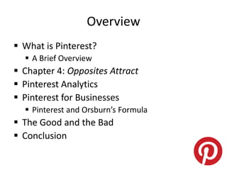 Overview
 What is Pinterest?
 A Brief Overview
 Chapter 4: Opposites Attract
 Pinterest Analytics
 Pinterest for Businesses
 Pinterest and Orsburn’s Formula
 The Good and the Bad
 Conclusion
 