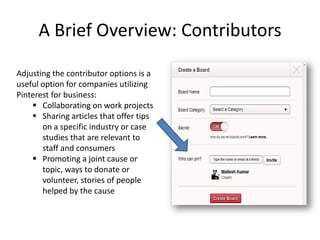 A Brief Overview: Contributors
Adjusting the contributor options is a
useful option for companies utilizing
Pinterest for business:
 Collaborating on work projects
 Sharing articles that offer tips
on a specific industry or case
studies that are relevant to
staff and consumers
 Promoting a joint cause or
topic, ways to donate or
volunteer, stories of people
helped by the cause
 