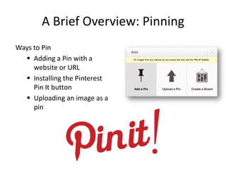 A Brief Overview: Pinning
Ways to Pin
 Adding a Pin with a
website or URL
 Installing the Pinterest
Pin It button
 Uploading an image as a
pin
 