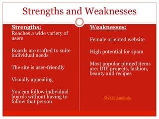 Strengths and Weaknesses
—  Strengths:
—  Reaches a wide variety of
users
—  Boards are crafted to suite
individual needs
—  The site is user-friendly
—  Visually appealing
—  You can follow individual
boards without having to
follow that person
—  Weaknesses:
—  Female oriented website
—  High potential for spam
—  Most popular pinned items
are: DIY projects, fashion,
beauty and recipes
SWOT Analysis
 