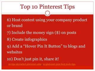 Top 10 Pinterest Tips
— 6) Host contest using your company product
or brand
— 7) Include the money sign ($) on posts
— 8) Create infographics
— 9) Add a “Hover Pin It Button” to blogs and
websites
— 10) Don’t just pin it, share it!
10 tips skyrocket pinterest sales, 10 pinterest pros best tools tips
 