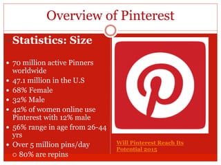 Overview of Pinterest
— Statistics: Size
—  70 million active Pinners
worldwide
—  47.1 million in the U.S
—  68% Female
—  32% Male
—  42% of women online use
Pinterest with 12% male
—  56% range in age from 26-44
yrs
—  Over 5 million pins/day
¡  80% are repins
Will Pinterest Reach Its
Potential 2015
 