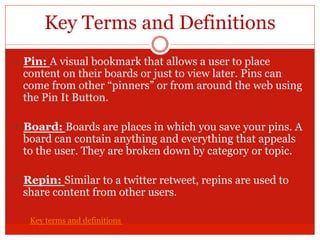 Key Terms and Definitions
—  Pin: A visual bookmark that allows a user to place
content on their boards or just to view later. Pins can
come from other “pinners” or from around the web using
the Pin It Button.
—  Board: Boards are places in which you save your pins. A
board can contain anything and everything that appeals
to the user. They are broken down by category or topic.
—  Repin: Similar to a twitter retweet, repins are used to
share content from other users.
Key terms and definitions
 