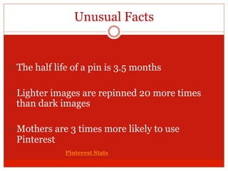 Unusual Facts
— The half life of a pin is 3.5 months
— Lighter images are repinned 20 more times
than dark images
— Mothers are 3 times more likely to use
Pinterest
Pinterest Stats
 