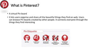 What is Pinterest?
• A virtual Pin board
• It lets users organise and share all the beautiful things they find on web. Use...
