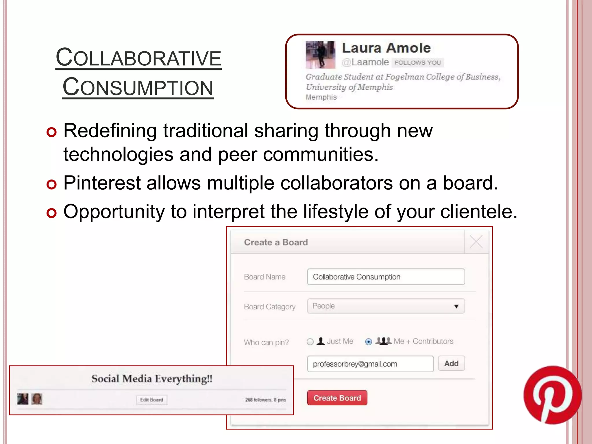 COLLABORATIVE
 CONSUMPTION
 Redefining traditional sharing through new
  technologies and peer communities.
 Pinterest allows multiple collaborators on a board.

 Opportunity to interpret the lifestyle of your clientele.
 