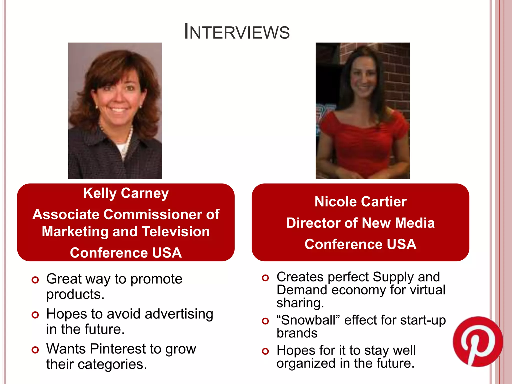 INTERVIEWS




      Kelly Carney
                                          Nicole Cartier
Associate Commissioner of
                                      Director of New Media
 Marketing and Television
                                         Conference USA
    Conference USA
   Great way to promote            Creates perfect Supply and
    products.                        Demand economy for virtual
                                     sharing.
   Hopes to avoid advertising      “Snowball” effect for start-up
    in the future.                   brands
   Wants Pinterest to grow         Hopes for it to stay well
    their categories.                organized in the future.
 