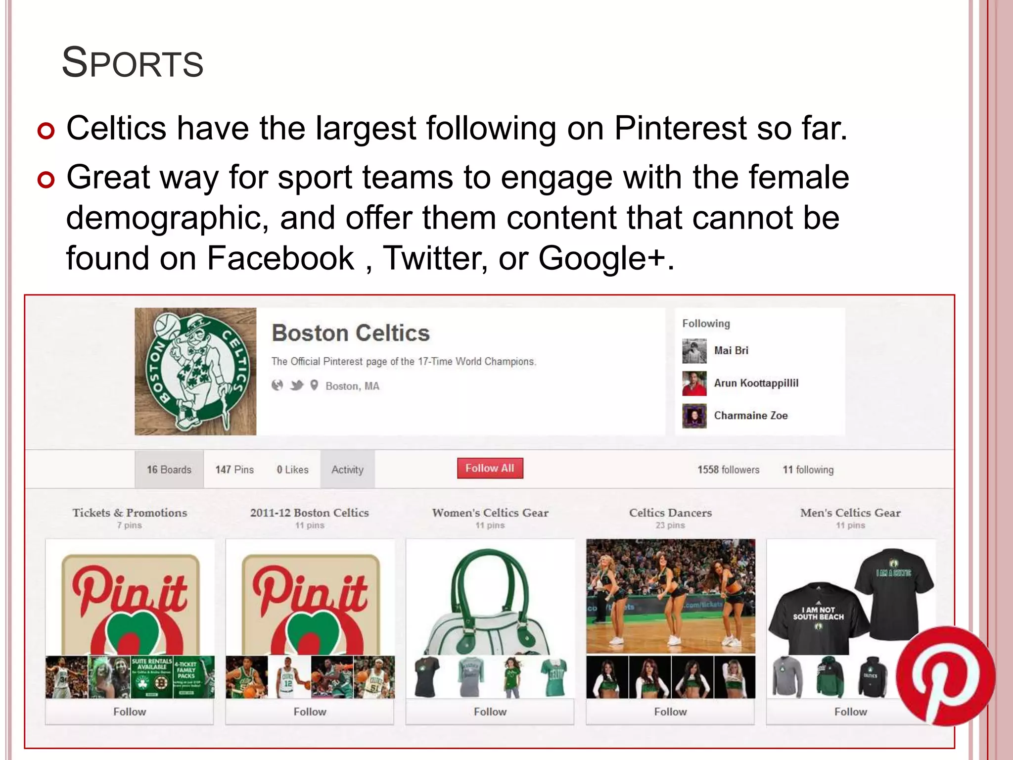 SPORTS
 Celtics have the largest following on Pinterest so far.
 Great way for sport teams to engage with the female
  demographic, and offer them content that cannot be
  found on Facebook , Twitter, or Google+.
 