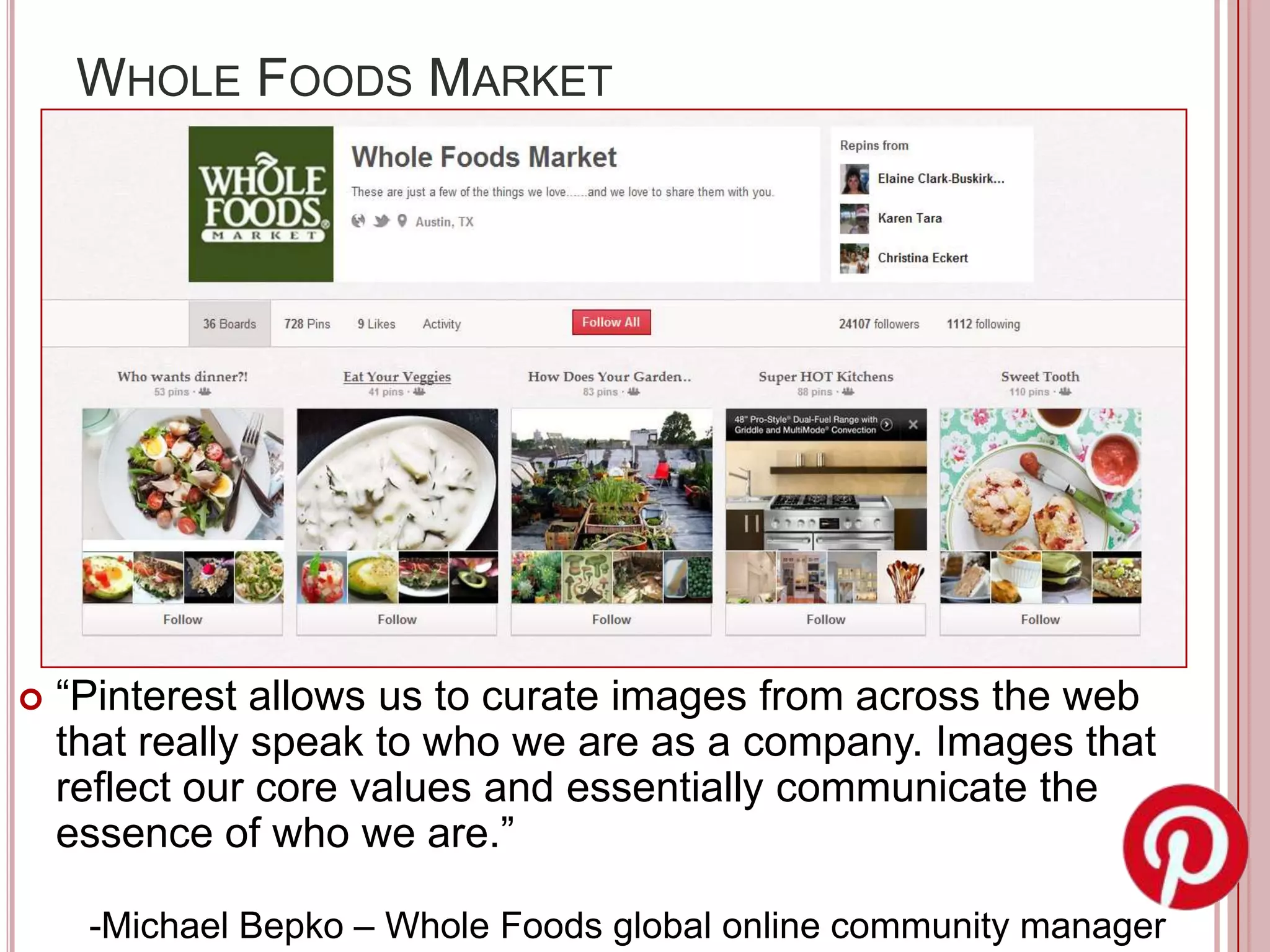 WHOLE FOODS MARKET




   “Pinterest allows us to curate images from across the web
    that really speak to who we are as a company. Images that
    reflect our core values and essentially communicate the
    essence of who we are.”

     -Michael Bepko – Whole Foods global online community manager
 