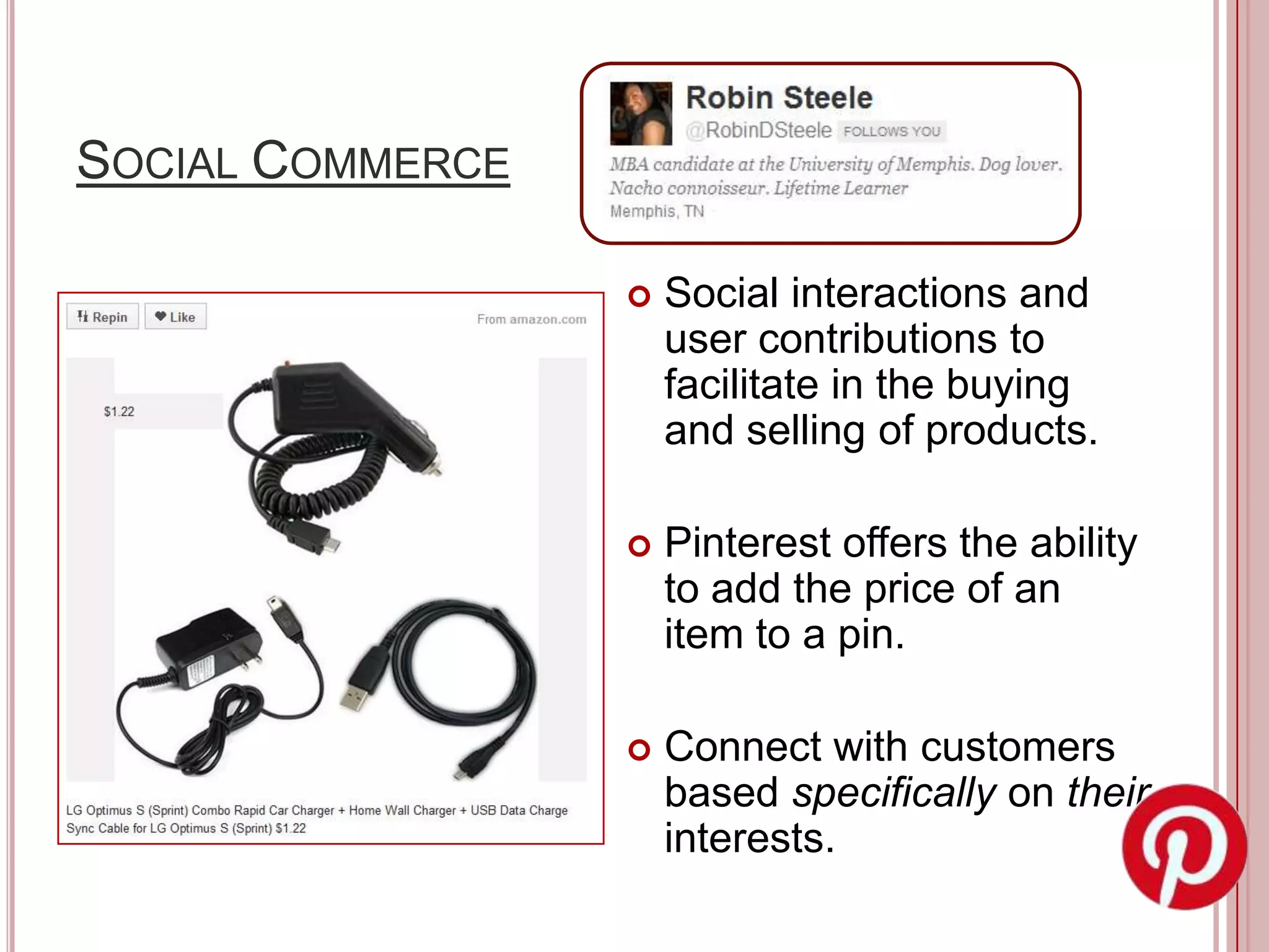 SOCIAL COMMERCE

                     Social interactions and
                      user contributions to
                      facilitate in the buying
                      and selling of products.

                     Pinterest offers the ability
                      to add the price of an
                      item to a pin.

                     Connect with customers
                      based specifically on their
                      interests.
 