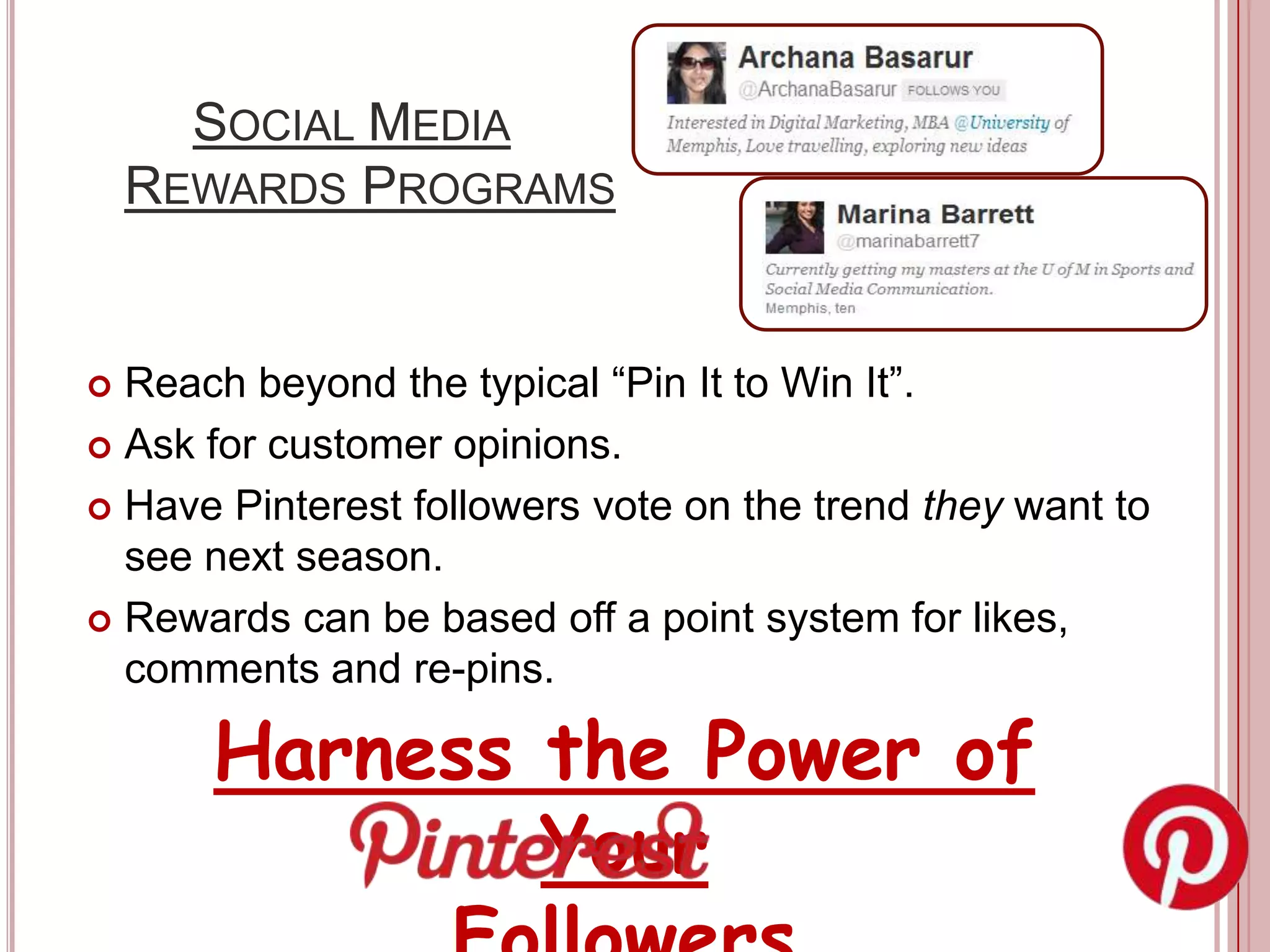 SOCIAL MEDIA
    REWARDS PROGRAMS


 Reach beyond the typical “Pin It to Win It”.
 Ask for customer opinions.

 Have Pinterest followers vote on the trend they want to
  see next season.
 Rewards can be based off a point system for likes,
  comments and re-pins.

      Harness the Power of
              Your
 