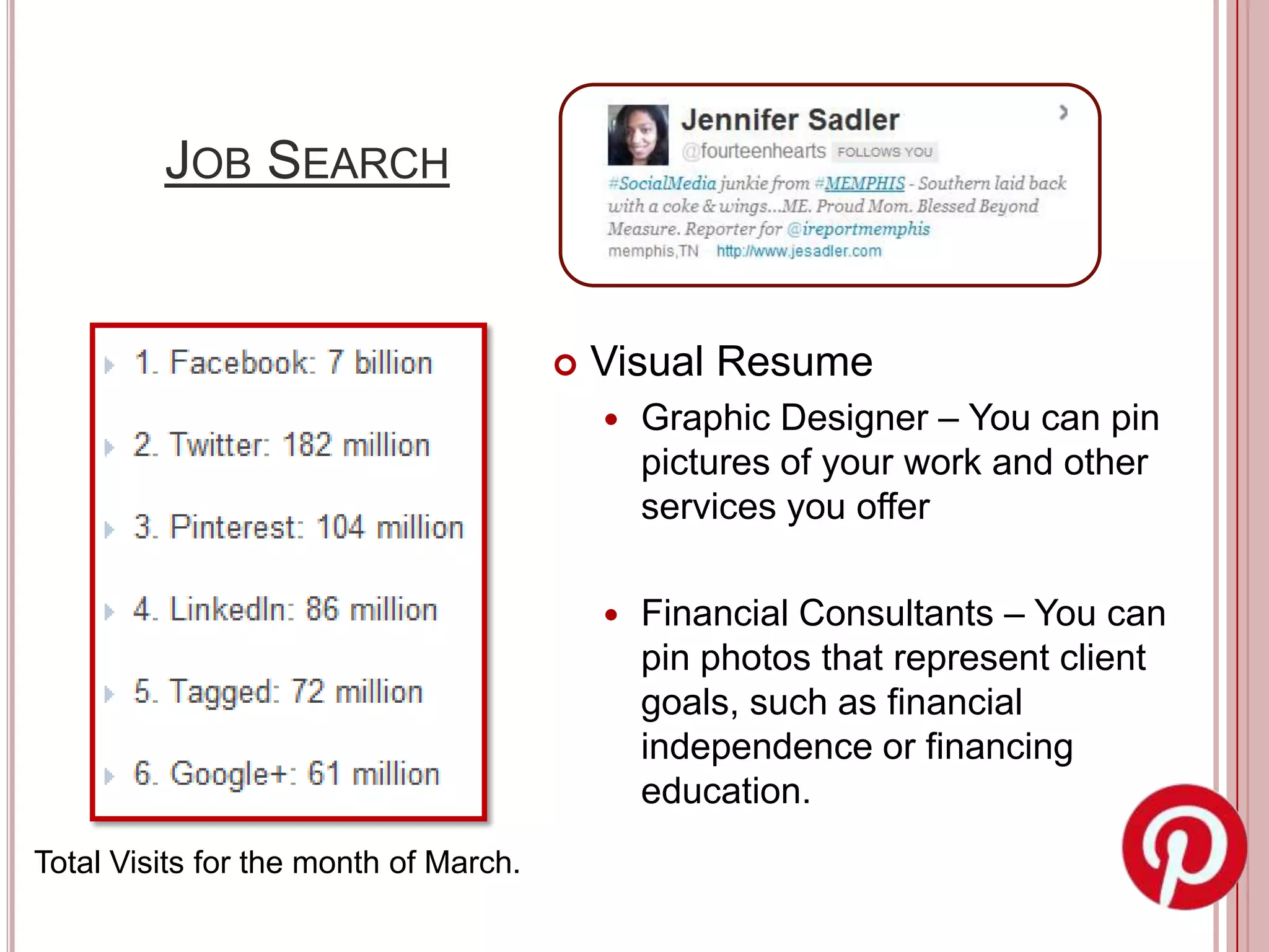 JOB SEARCH


                                          Visual Resume
                                              Graphic Designer – You can pin
                                               pictures of your work and other
                                               services you offer

                                              Financial Consultants – You can
                                               pin photos that represent client
                                               goals, such as financial
                                               independence or financing
                                               education.
Total Visits for the month of March.
 
